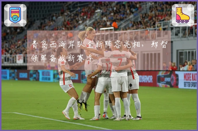青岛西海岸队全新阵容亮相，郑智领军备战新赛季
