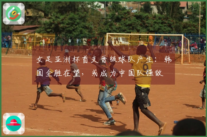 女足亚洲杯首支晋级球队产生：韩国全胜在望，或成为中国队强敌