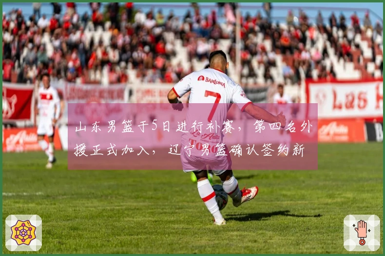 山东男篮于5日进行补赛，第四名外援正式加入，辽宁男篮确认签约新外援