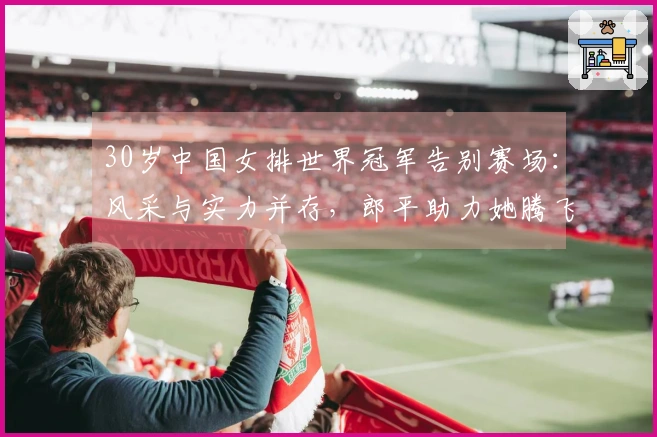 30岁中国女排世界冠军告别赛场：风采与实力并存，郎平助力她腾飞