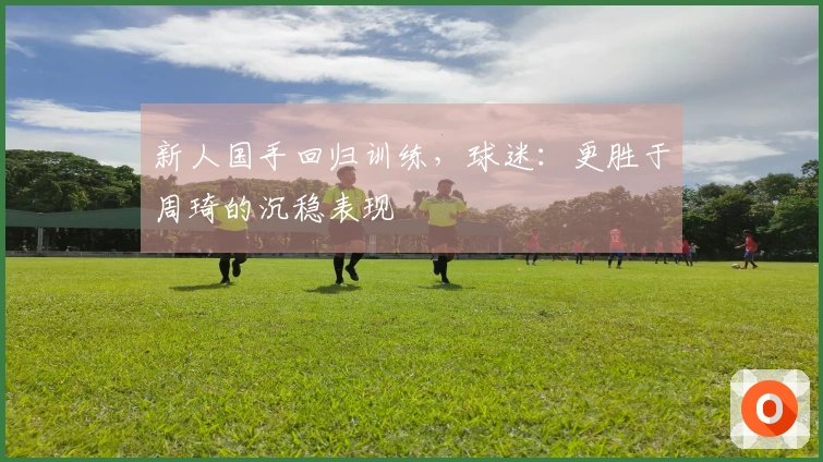 新人国手回归训练，球迷：更胜于周琦的沉稳表现