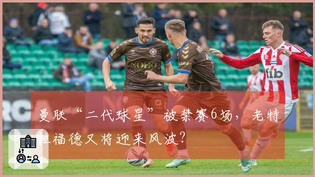 曼联“二代球星”被禁赛6场，老特拉福德又将迎来风波？