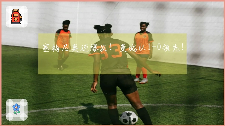 塞梅尼奥连爆发！曼城以1-0领先！