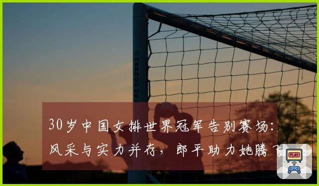 30岁中国女排世界冠军告别赛场：风采与实力并存，郎平助力她腾飞
