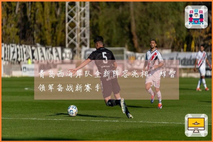 青岛西海岸队全新阵容亮相，郑智领军备战新赛季