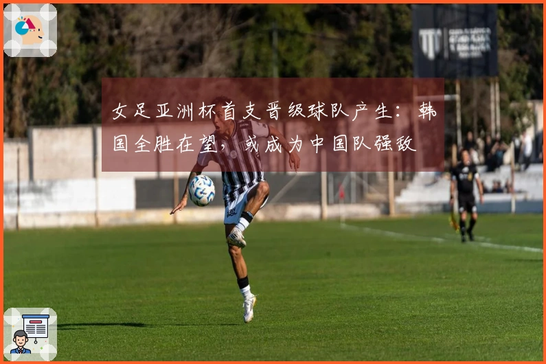 女足亚洲杯首支晋级球队产生：韩国全胜在望，或成为中国队强敌