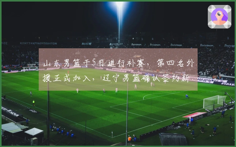山东男篮于5日进行补赛，第四名外援正式加入，辽宁男篮确认签约新外援