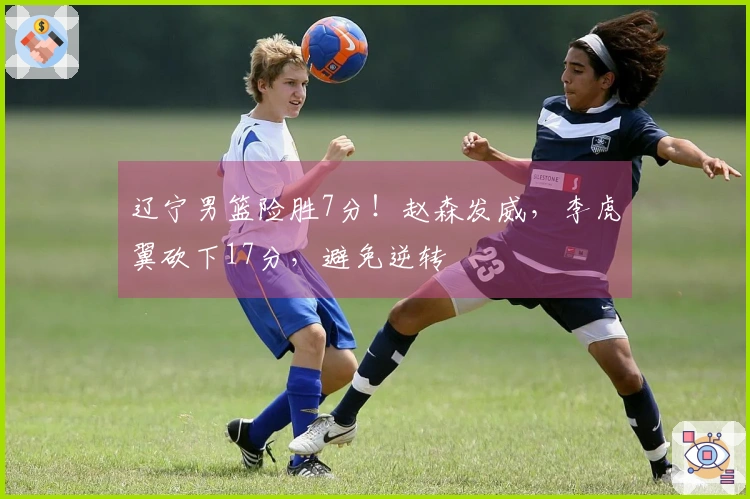 辽宁男篮险胜7分！赵森发威，李虎翼砍下17分，避免逆转