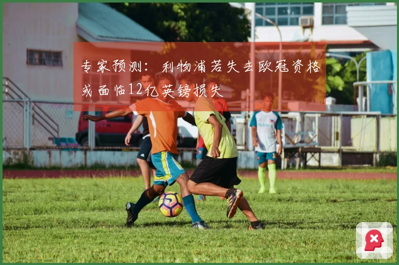 专家预测：利物浦若失去欧冠资格或面临12亿英镑损失